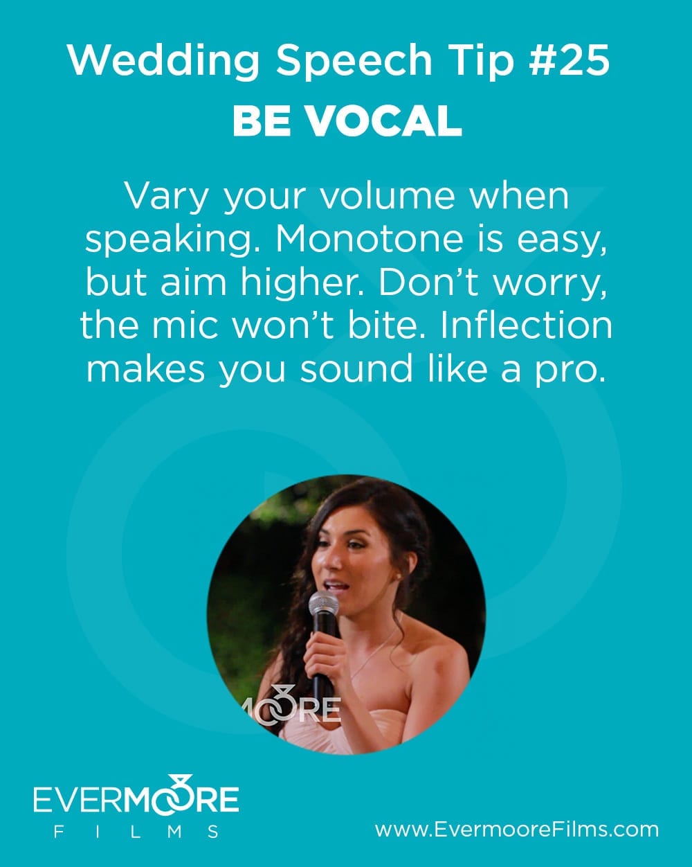 Be Vocal | Wedding Speech Tip #25 | Evermoore Films | Vary your volume when speaking. Monotone is easy, but aim higher. Don't worry, the mic won't bite. Inflection makes you sound like a pro.