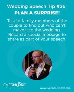Plan a Surprise! | Wedding Speech Tip #26 | Evermoore Films | Talk to family members of the couple to find out who can't make it to the wedding. Record a special message to share as part of your speech.