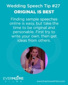 Original Is Best | Wedding Speech Tip #27 | Evermoore Films | Finding sample speeches online is easy, but take the time to be original and personable. First try to write your own, then get ideas from others.