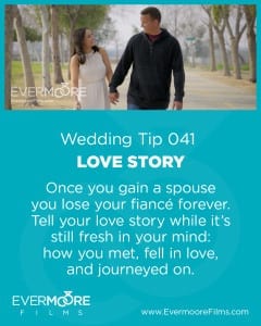 Love Story | Wedding Tip 041 | Evermoore Films | Once you gain a spouse you lose your fiance forever. Tell your love story while it's still fresh in your mind: how you met, fell in love, and journeyed on.