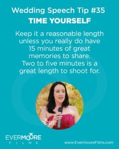 Time Yourself | Wedding Speech Tip #35 | Evermoore Films | Keep it a reasonable length unless you really do have 15 minutes of great memories to share. Two to five minutes is a great length to shoot for.