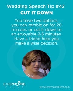 Cut it Down | Wedding Speech Tip | Evermoore FIlms | You have two options: you can ramble on for 20 minutes or cut it down to an enjoyable 2-5 minutes. Have a friend help you make a wise decision.