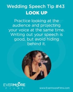 Look Up | Wedding Speech Tip #43 | Evermoore Films | www.Evermoore Films.com | Practice looking at the audience and projecting your voice at the same time. Writing out your speech is good, but avoid hiding behind it.