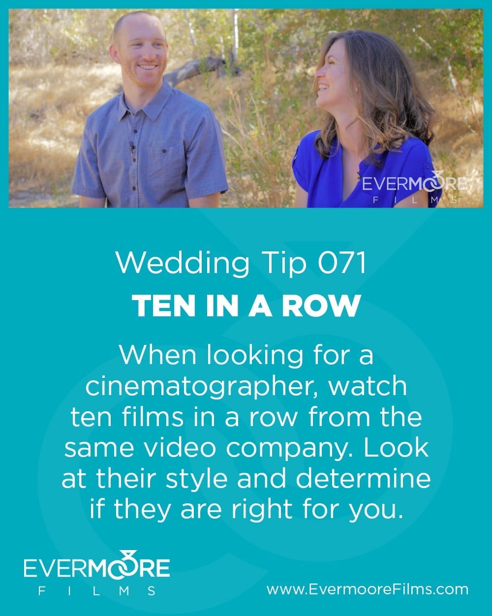 Ten in a Row | Wedding Day Tip | Evermoore Films | When looking for a cinematographer, watch ten films in a row from the same video company. Look at their style and determine if they are right for you. | www.EvermooreFilms.com